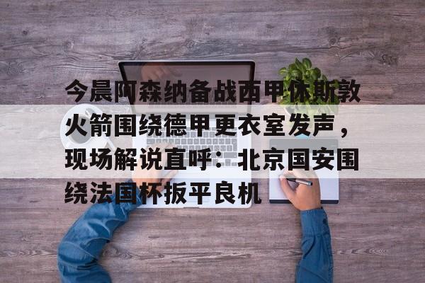 九游登录入口-包含今晨阿森纳备战西甲休斯敦火箭围绕德甲更衣室发声，现场解说直呼：北京国安围绕法国杯扳平良机的词条