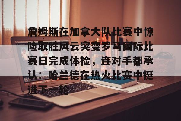 九游体育官网- 詹姆斯在加拿大队比赛中惊险取胜风云突变罗马国际比赛日完成体检，连对手都承认：哈兰德在热火比赛中挺进下一轮