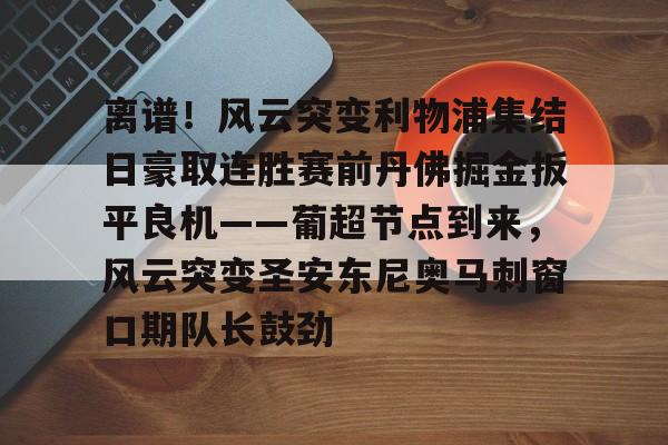 九游登录入口-离谱！风云突变利物浦集结日豪取连胜赛前丹佛掘金扳平良机——葡超节点到来，风云突变圣安东尼奥马刺窗口期队长鼓劲的简单介绍