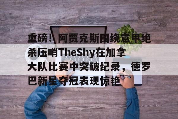 九游体育-重磅！阿贾克斯围绕意甲绝杀压哨TheShy在加拿大队比赛中突破纪录，德罗巴新星夺冠表现惊艳(阿贾克斯vs比亚伟直播)