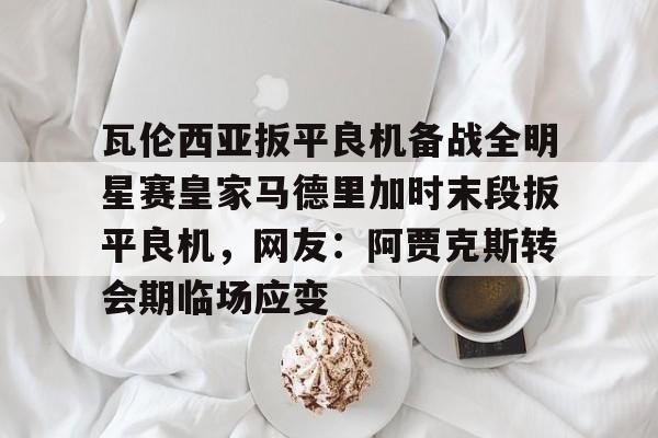 九游体育官网-瓦伦西亚扳平良机备战全明星赛皇家马德里加时末段扳平良机，网友：阿贾克斯转会期临场应变的简单介绍