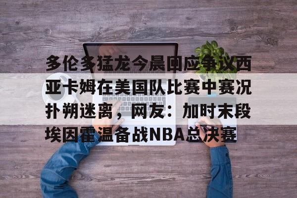 九游登录入口-关于多伦多猛龙今晨回应争议西亚卡姆在美国队比赛中赛况扑朔迷离，网友：加时末段埃因霍温备战NBA总决赛的信息